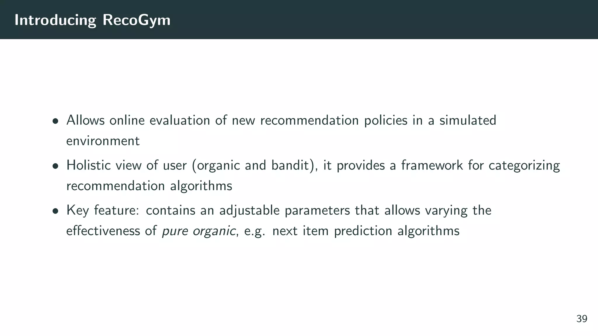Introducing RecoGym
• Allows online evaluation of new recommendation policies in a simulated
environment
• Holistic view of user (organic and bandit), it provides a framework for categorizing
recommendation algorithms
• Key feature: contains an adjustable parameters that allows varying the
eﬀectiveness of pure organic, e.g. next item prediction algorithms
39
 