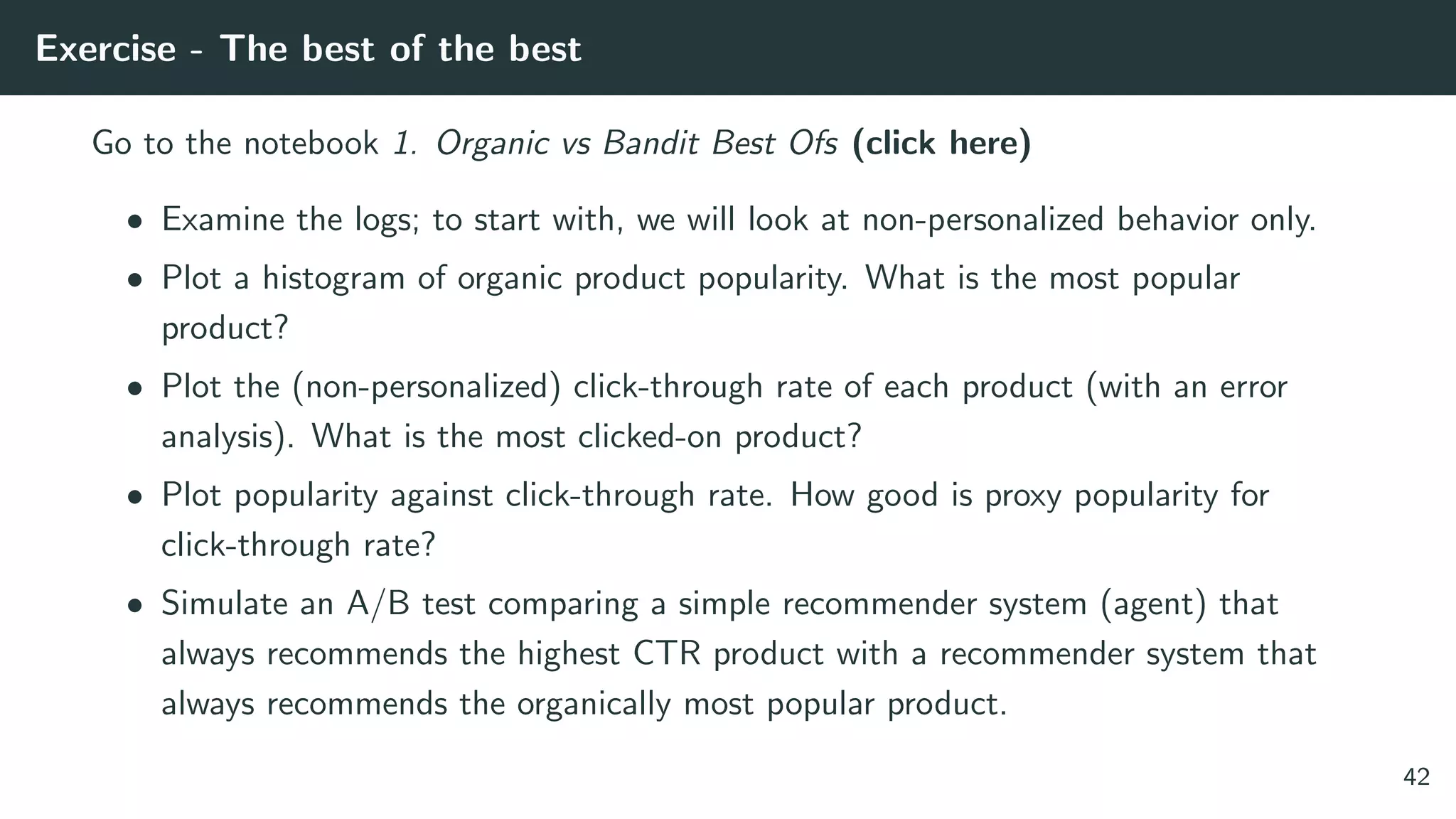 Exercise - The best of the best
Go to the notebook 1. Organic vs Bandit Best Ofs (click here)
• Examine the logs; to start with, we will look at non-personalized behavior only.
• Plot a histogram of organic product popularity. What is the most popular
product?
• Plot the (non-personalized) click-through rate of each product (with an error
analysis). What is the most clicked-on product?
• Plot popularity against click-through rate. How good is proxy popularity for
click-through rate?
• Simulate an A/B test comparing a simple recommender system (agent) that
always recommends the highest CTR product with a recommender system that
always recommends the organically most popular product.
42
 