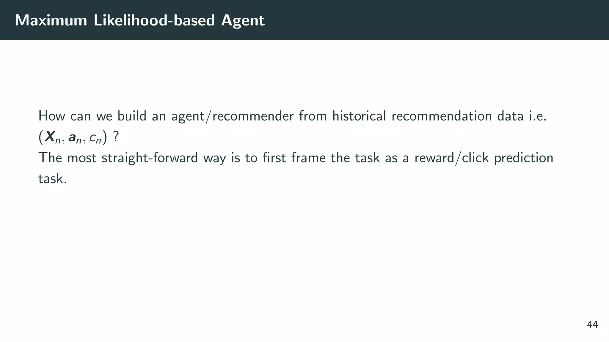 Maximum Likelihood-based Agent
How can we build an agent/recommender from historical recommendation data i.e.
(Xn, an, cn) ?
The most straight-forward way is to ﬁrst frame the task as a reward/click prediction
task.
44
 