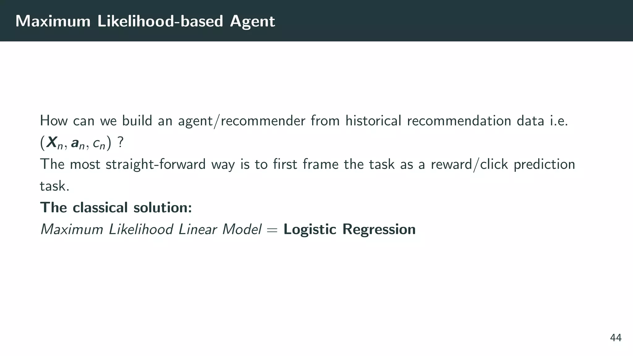 Maximum Likelihood-based Agent
How can we build an agent/recommender from historical recommendation data i.e.
(Xn, an, cn) ?
The most straight-forward way is to ﬁrst frame the task as a reward/click prediction
task.
The classical solution:
Maximum Likelihood Linear Model = Logistic Regression
44
 