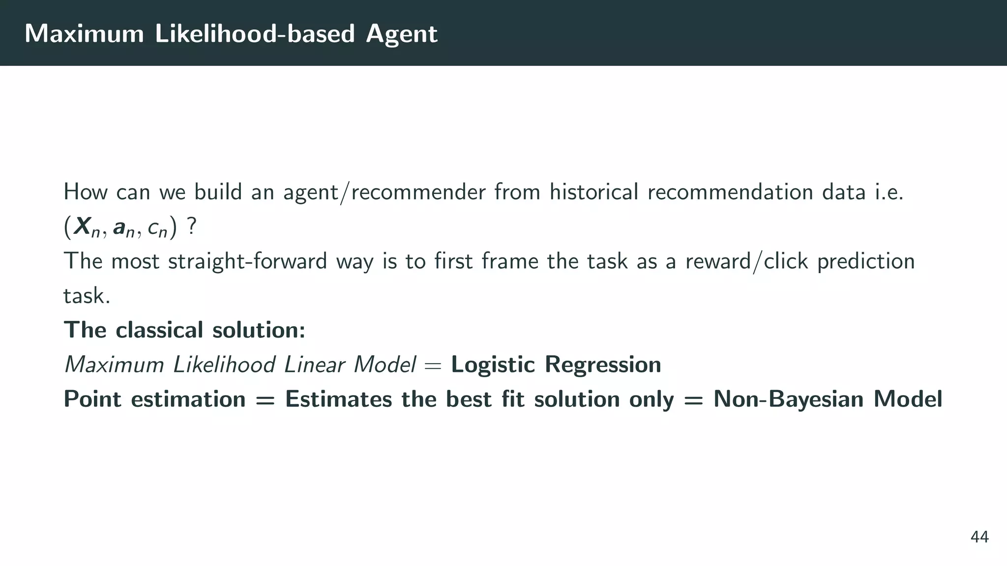 Maximum Likelihood-based Agent
How can we build an agent/recommender from historical recommendation data i.e.
(Xn, an, cn) ?
The most straight-forward way is to ﬁrst frame the task as a reward/click prediction
task.
The classical solution:
Maximum Likelihood Linear Model = Logistic Regression
Point estimation = Estimates the best ﬁt solution only = Non-Bayesian Model
44
 
