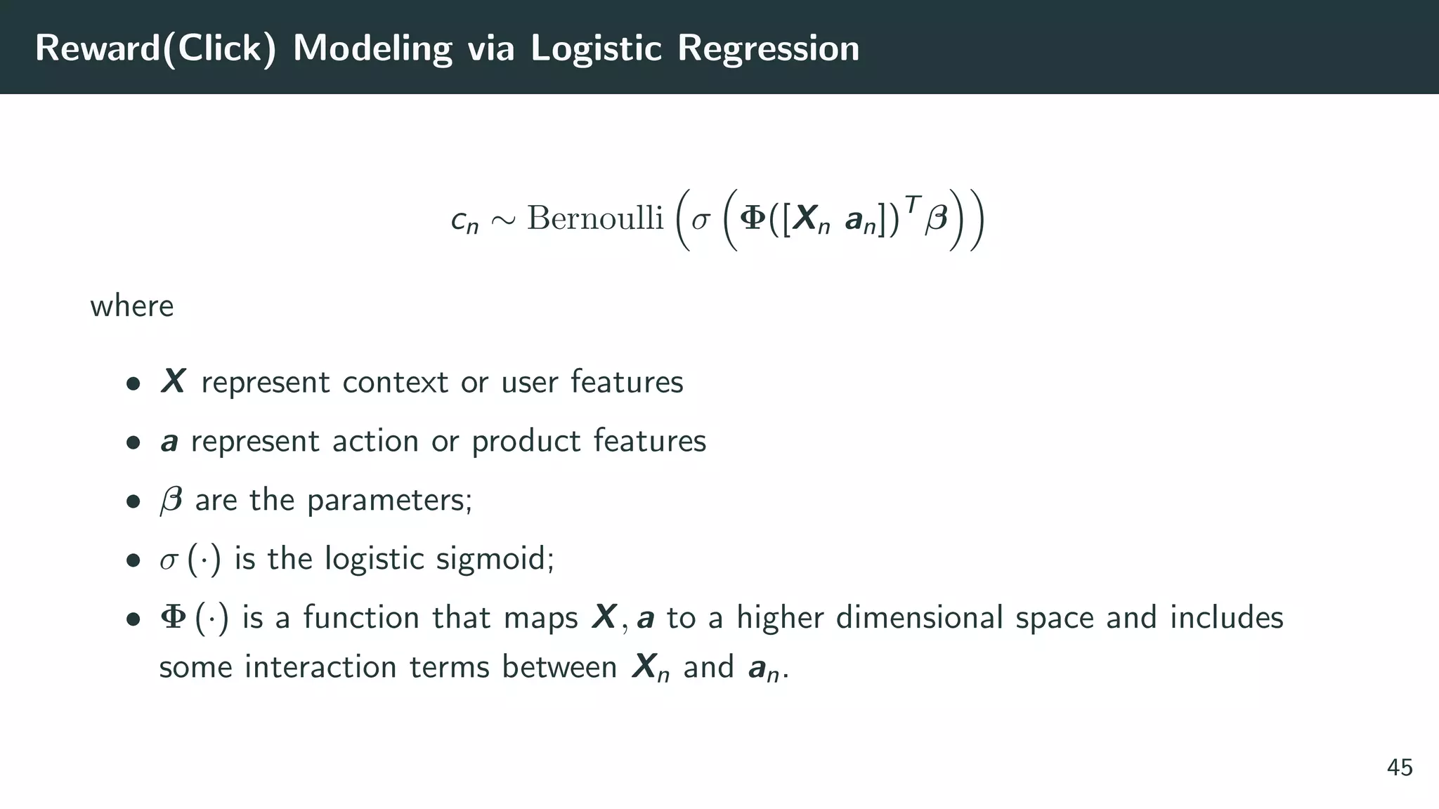 Reward(Click) Modeling via Logistic Regression
cn ∼ Bernoulli σ Φ([Xn an])T
β
where
• X represent context or user features
• a represent action or product features
• β are the parameters;
• σ (·) is the logistic sigmoid;
• Φ (·) is a function that maps X, a to a higher dimensional space and includes
some interaction terms between Xn and an.
45
 