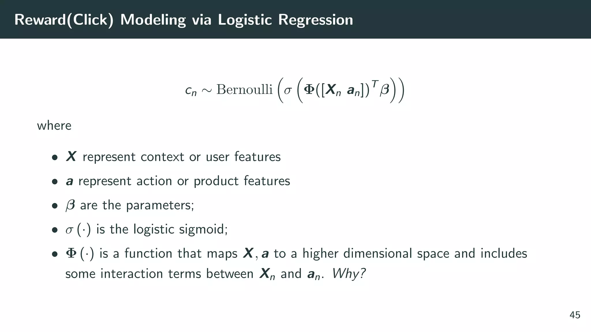 Reward(Click) Modeling via Logistic Regression
cn ∼ Bernoulli σ Φ([Xn an])T
β
where
• X represent context or user features
• a represent action or product features
• β are the parameters;
• σ (·) is the logistic sigmoid;
• Φ (·) is a function that maps X, a to a higher dimensional space and includes
some interaction terms between Xn and an. Why?
45
 