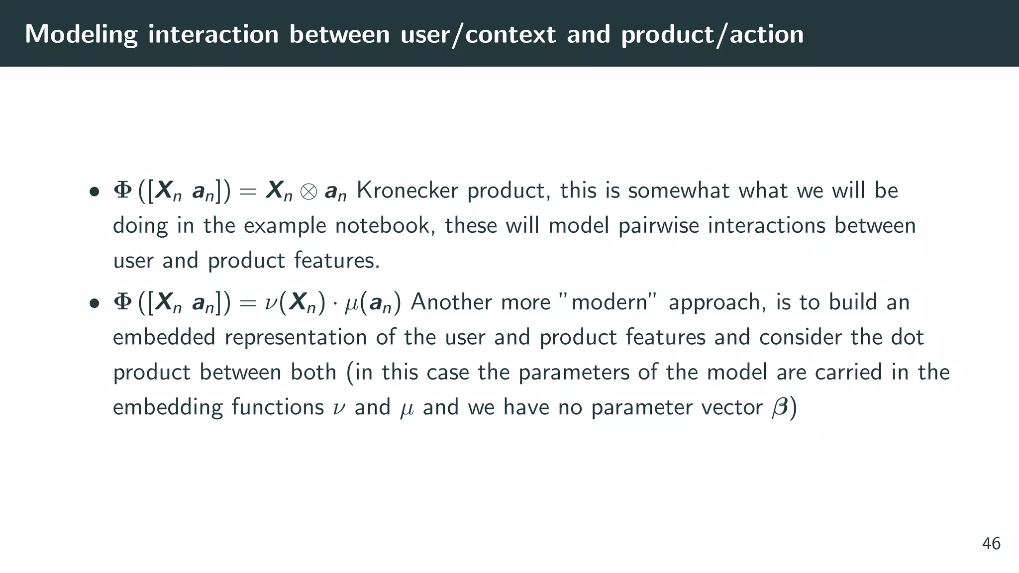 Modeling interaction between user/context and product/action
• Φ ([Xn an]) = Xn ⊗ an Kronecker product, this is somewhat what we will be
doing in the example notebook, these will model pairwise interactions between
user and product features.
• Φ ([Xn an]) = ν(Xn) · µ(an) Another more ”modern” approach, is to build an
embedded representation of the user and product features and consider the dot
product between both (in this case the parameters of the model are carried in the
embedding functions ν and µ and we have no parameter vector β)
46
 