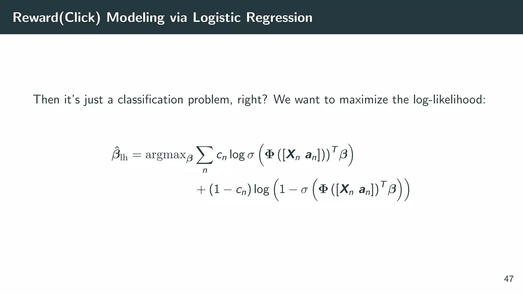 Reward(Click) Modeling via Logistic Regression
Then it’s just a classiﬁcation problem, right? We want to maximize the log-likelihood:
ˆβlh = argmaxβ
n
cn log σ Φ ([Xn an]))T
β
+ (1 − cn) log 1 − σ Φ ([Xn an])T
β
47
 