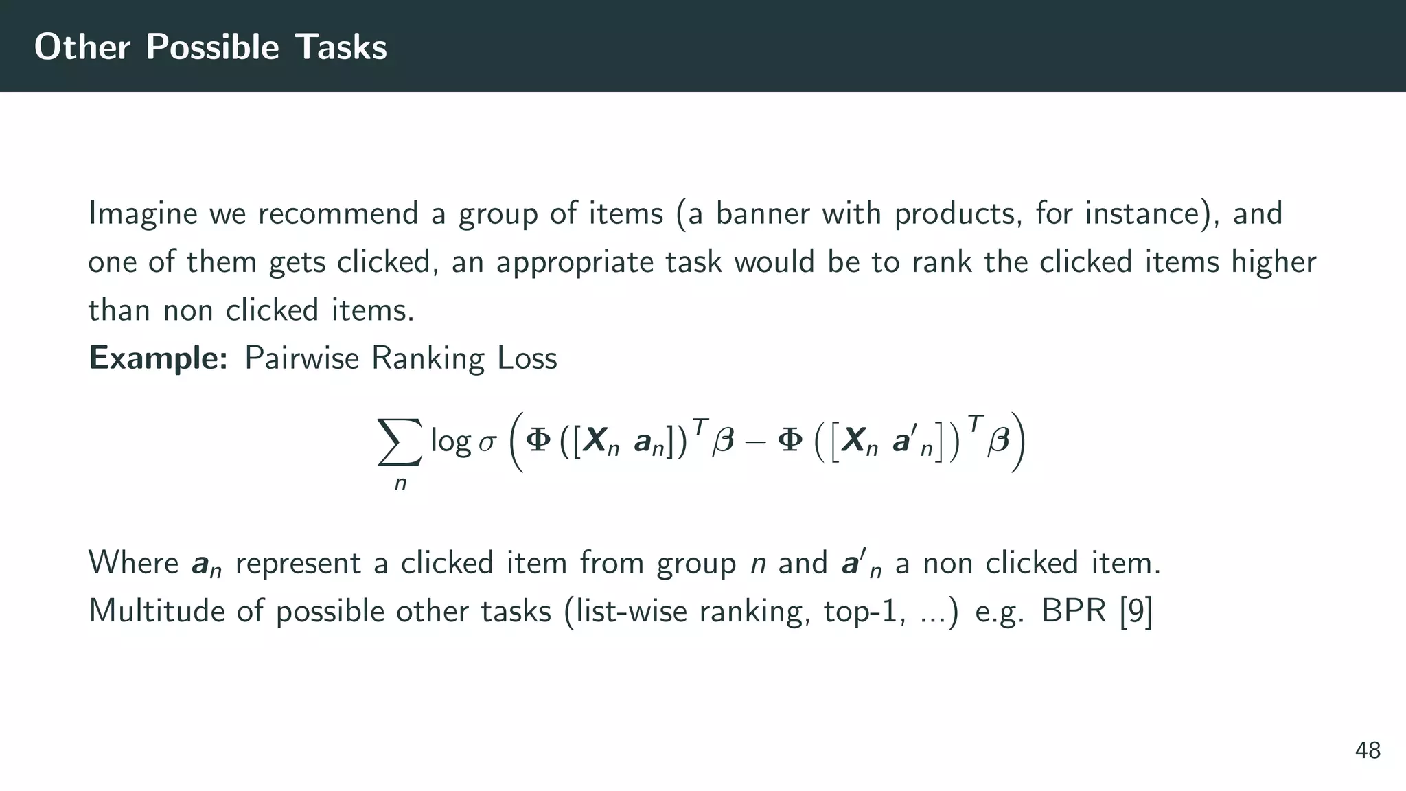 Other Possible Tasks
Imagine we recommend a group of items (a banner with products, for instance), and
one of them gets clicked, an appropriate task would be to rank the clicked items higher
than non clicked items.
Example: Pairwise Ranking Loss
n
log σ Φ ([Xn an])T
β − Φ Xn a n
T
β
Where an represent a clicked item from group n and a n a non clicked item.
Multitude of possible other tasks (list-wise ranking, top-1, ...) e.g. BPR [9]
48
 