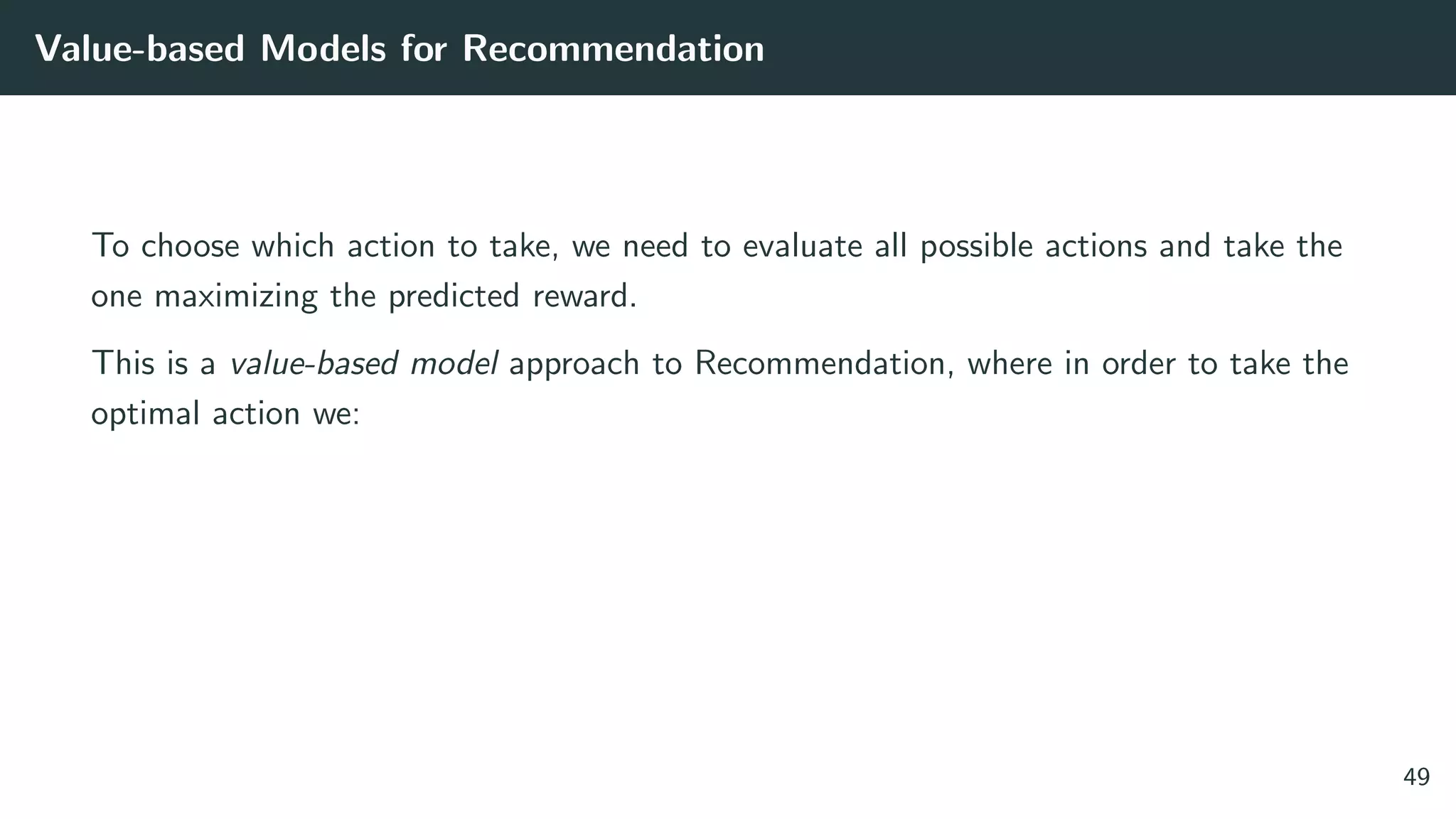 Value-based Models for Recommendation
To choose which action to take, we need to evaluate all possible actions and take the
one maximizing the predicted reward.
This is a value-based model approach to Recommendation, where in order to take the
optimal action we:
49
 