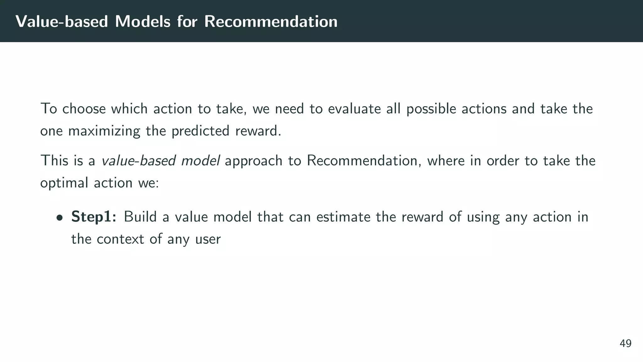 Value-based Models for Recommendation
To choose which action to take, we need to evaluate all possible actions and take the
one maximizing the predicted reward.
This is a value-based model approach to Recommendation, where in order to take the
optimal action we:
• Step1: Build a value model that can estimate the reward of using any action in
the context of any user
49
 