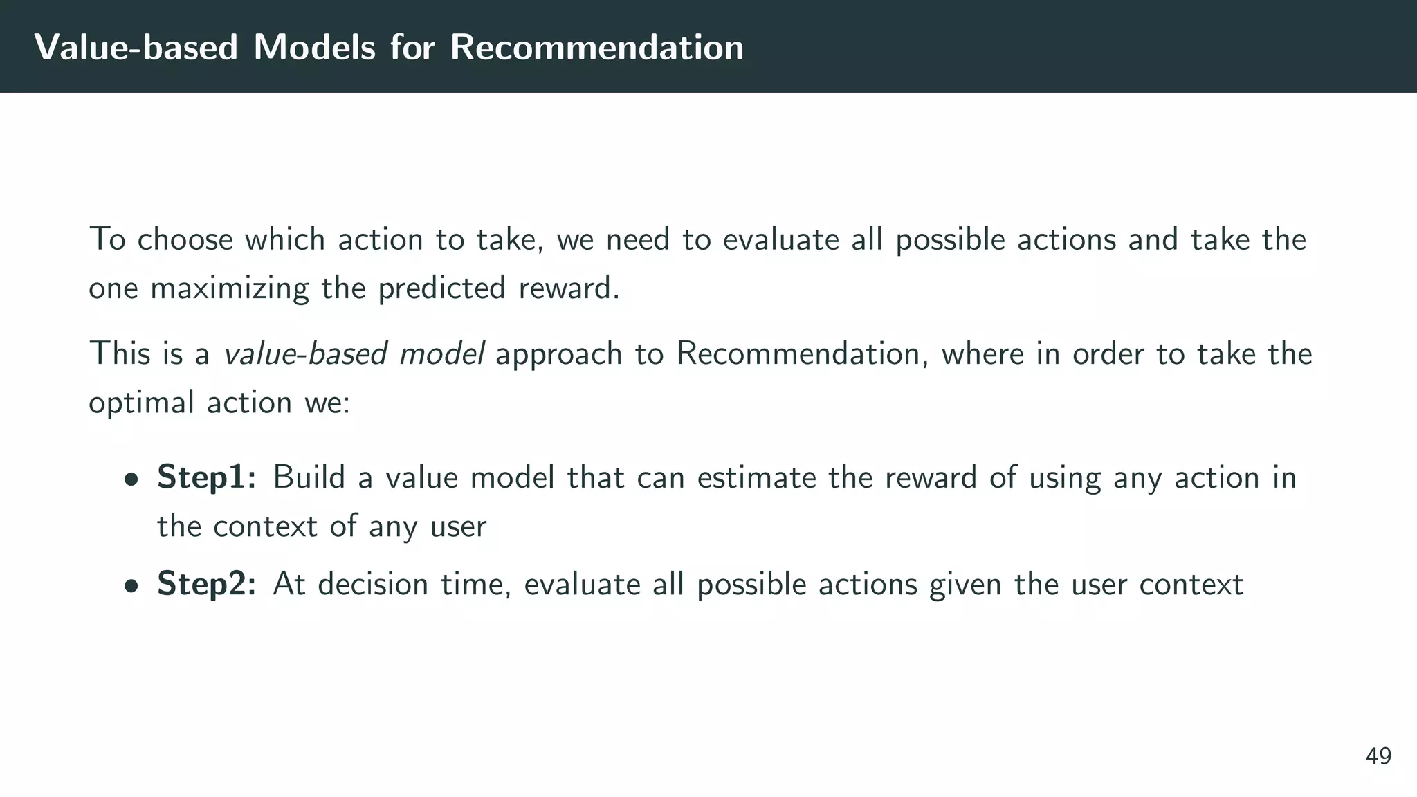 Value-based Models for Recommendation
To choose which action to take, we need to evaluate all possible actions and take the
one maximizing the predicted reward.
This is a value-based model approach to Recommendation, where in order to take the
optimal action we:
• Step1: Build a value model that can estimate the reward of using any action in
the context of any user
• Step2: At decision time, evaluate all possible actions given the user context
49
 