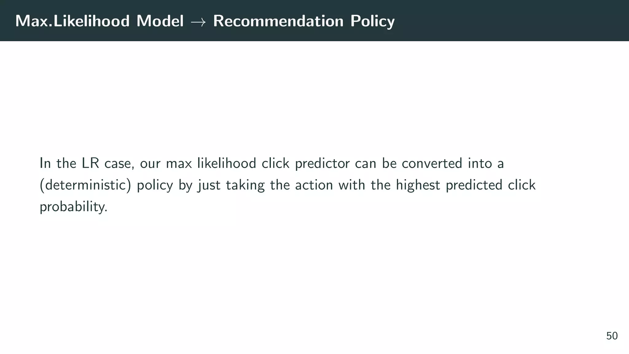 Max.Likelihood Model → Recommendation Policy
In the LR case, our max likelihood click predictor can be converted into a
(deterministic) policy by just taking the action with the highest predicted click
probability.
50
 