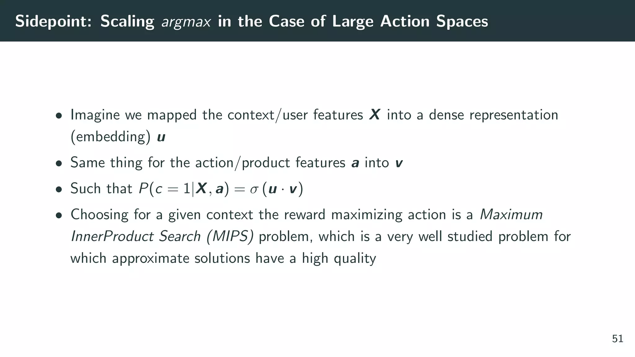 Sidepoint: Scaling argmax in the Case of Large Action Spaces
• Imagine we mapped the context/user features X into a dense representation
(embedding) u
• Same thing for the action/product features a into v
• Such that P(c = 1|X, a) = σ (u · v)
• Choosing for a given context the reward maximizing action is a Maximum
InnerProduct Search (MIPS) problem, which is a very well studied problem for
which approximate solutions have a high quality
51
 