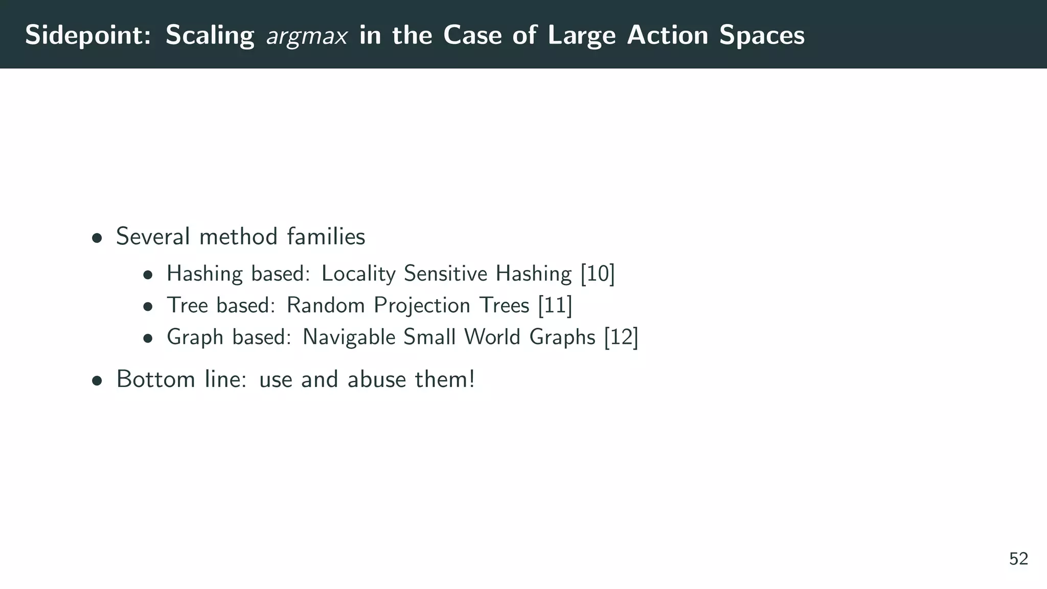 Sidepoint: Scaling argmax in the Case of Large Action Spaces
• Several method families
• Hashing based: Locality Sensitive Hashing [10]
• Tree based: Random Projection Trees [11]
• Graph based: Navigable Small World Graphs [12]
• Bottom line: use and abuse them!
52
 