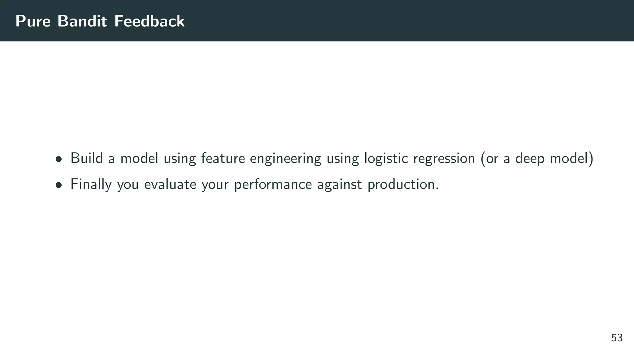 Pure Bandit Feedback
• Build a model using feature engineering using logistic regression (or a deep model)
• Finally you evaluate your performance against production.
53
 