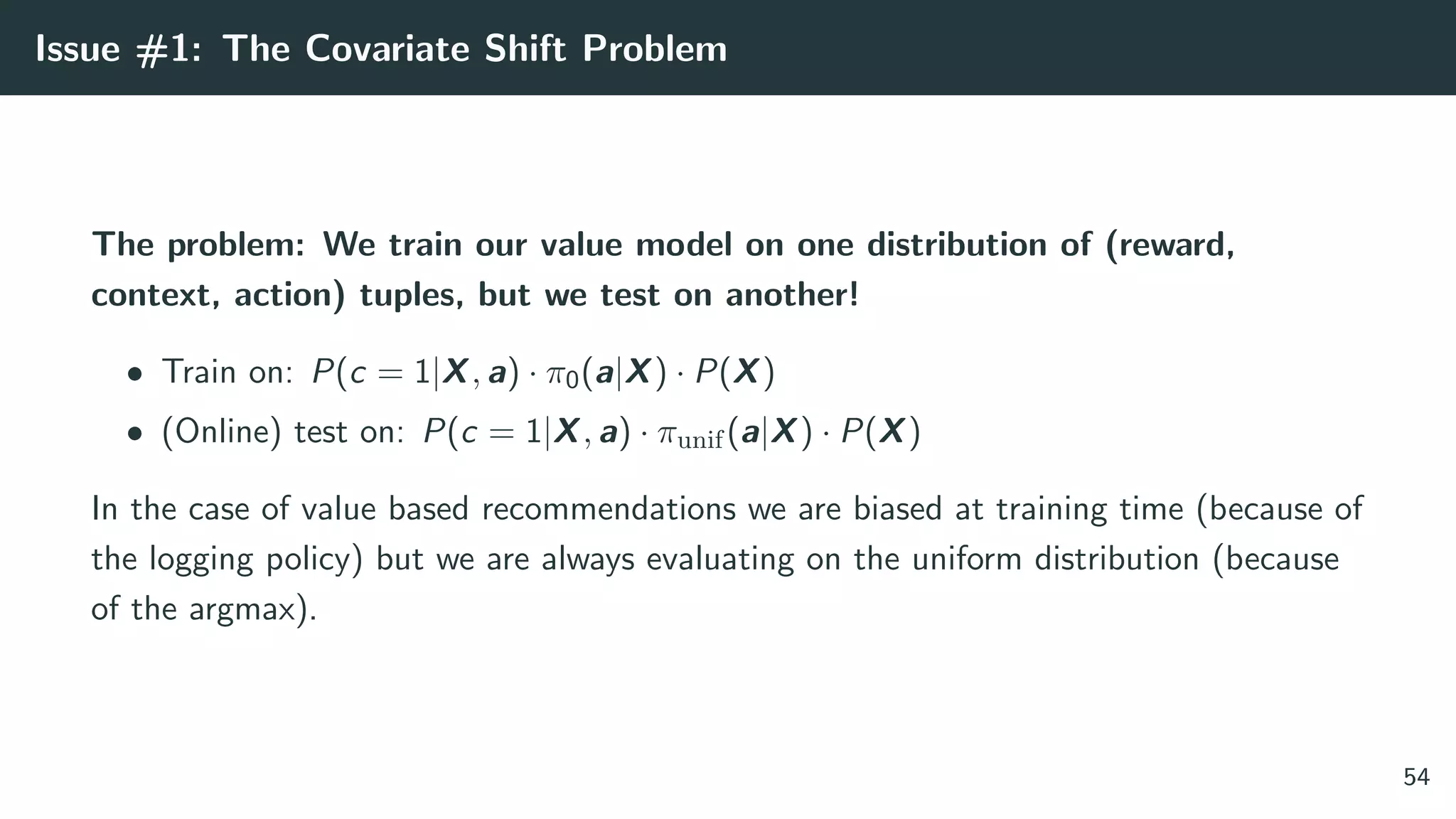 Issue #1: The Covariate Shift Problem
The problem: We train our value model on one distribution of (reward,
context, action) tuples, but we test on another!
• Train on: P(c = 1|X, a) · π0(a|X) · P(X)
• (Online) test on: P(c = 1|X, a) · πunif(a|X) · P(X)
In the case of value based recommendations we are biased at training time (because of
the logging policy) but we are always evaluating on the uniform distribution (because
of the argmax).
54
 