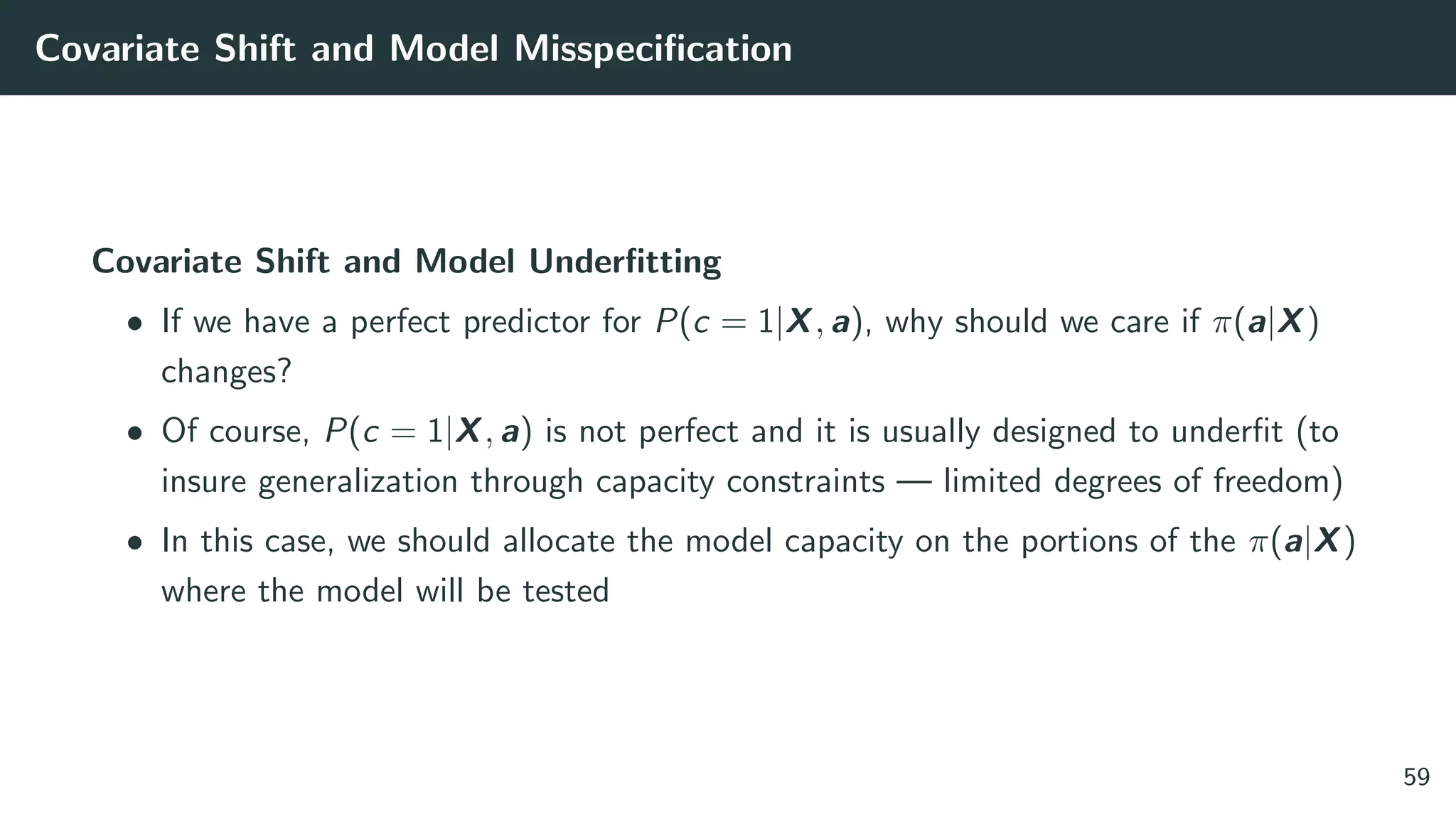 Covariate Shift and Model Misspeciﬁcation
Covariate Shift and Model Underﬁtting
• If we have a perfect predictor for P(c = 1|X, a), why should we care if π(a|X)
changes?
• Of course, P(c = 1|X, a) is not perfect and it is usually designed to underﬁt (to
insure generalization through capacity constraints — limited degrees of freedom)
• In this case, we should allocate the model capacity on the portions of the π(a|X)
where the model will be tested
59
 