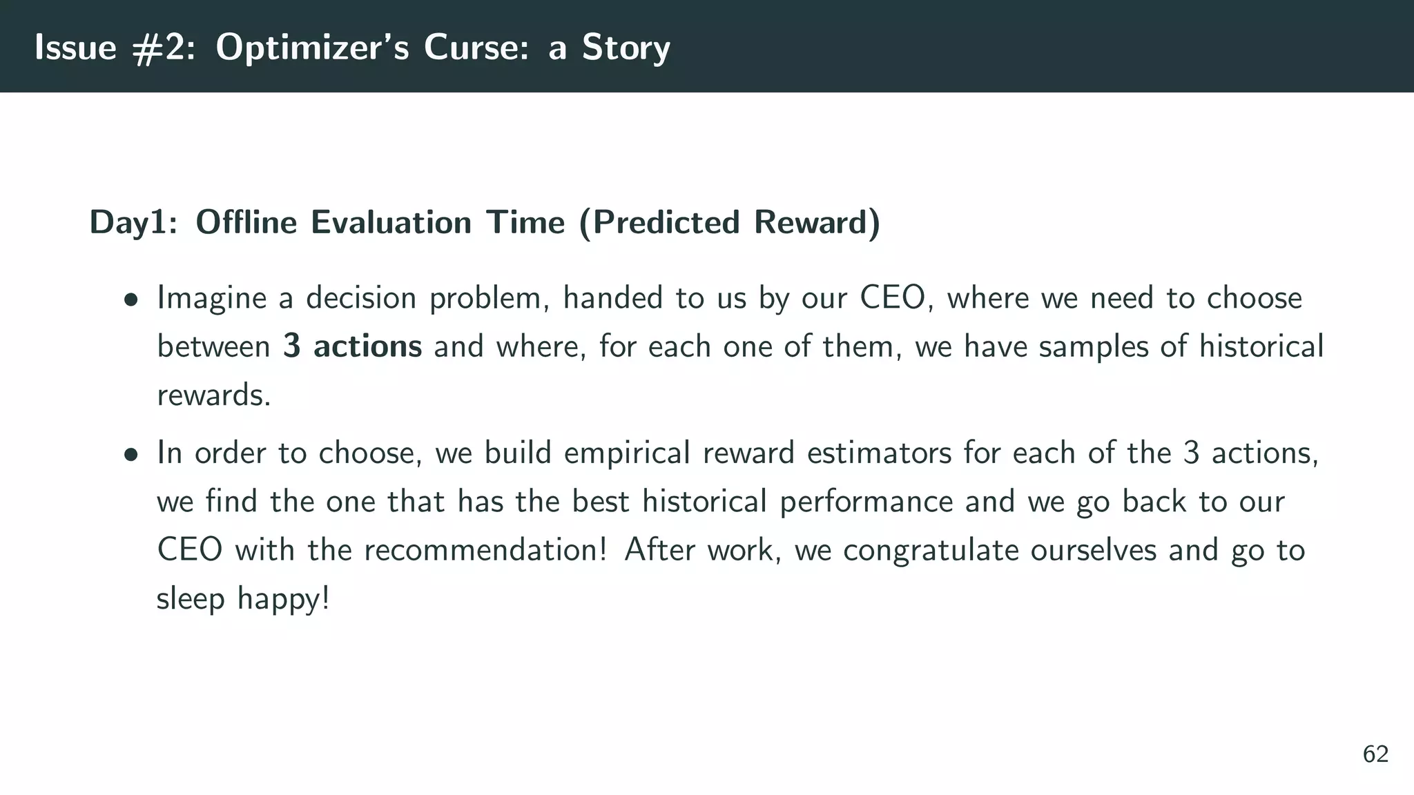 Issue #2: Optimizer’s Curse: a Story
Day1: Oﬄine Evaluation Time (Predicted Reward)
• Imagine a decision problem, handed to us by our CEO, where we need to choose
between 3 actions and where, for each one of them, we have samples of historical
rewards.
• In order to choose, we build empirical reward estimators for each of the 3 actions,
we ﬁnd the one that has the best historical performance and we go back to our
CEO with the recommendation! After work, we congratulate ourselves and go to
sleep happy!
62
 