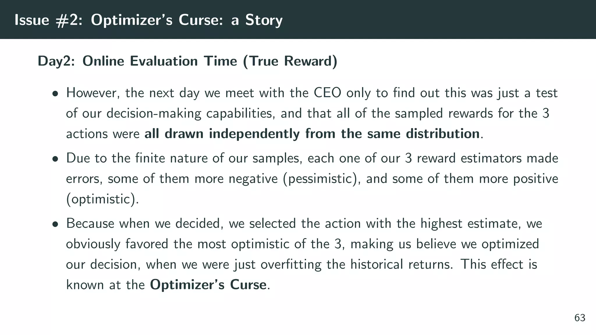 Issue #2: Optimizer’s Curse: a Story
Day2: Online Evaluation Time (True Reward)
• However, the next day we meet with the CEO only to ﬁnd out this was just a test
of our decision-making capabilities, and that all of the sampled rewards for the 3
actions were all drawn independently from the same distribution.
• Due to the ﬁnite nature of our samples, each one of our 3 reward estimators made
errors, some of them more negative (pessimistic), and some of them more positive
(optimistic).
• Because when we decided, we selected the action with the highest estimate, we
obviously favored the most optimistic of the 3, making us believe we optimized
our decision, when we were just overﬁtting the historical returns. This eﬀect is
known at the Optimizer’s Curse.
63
 