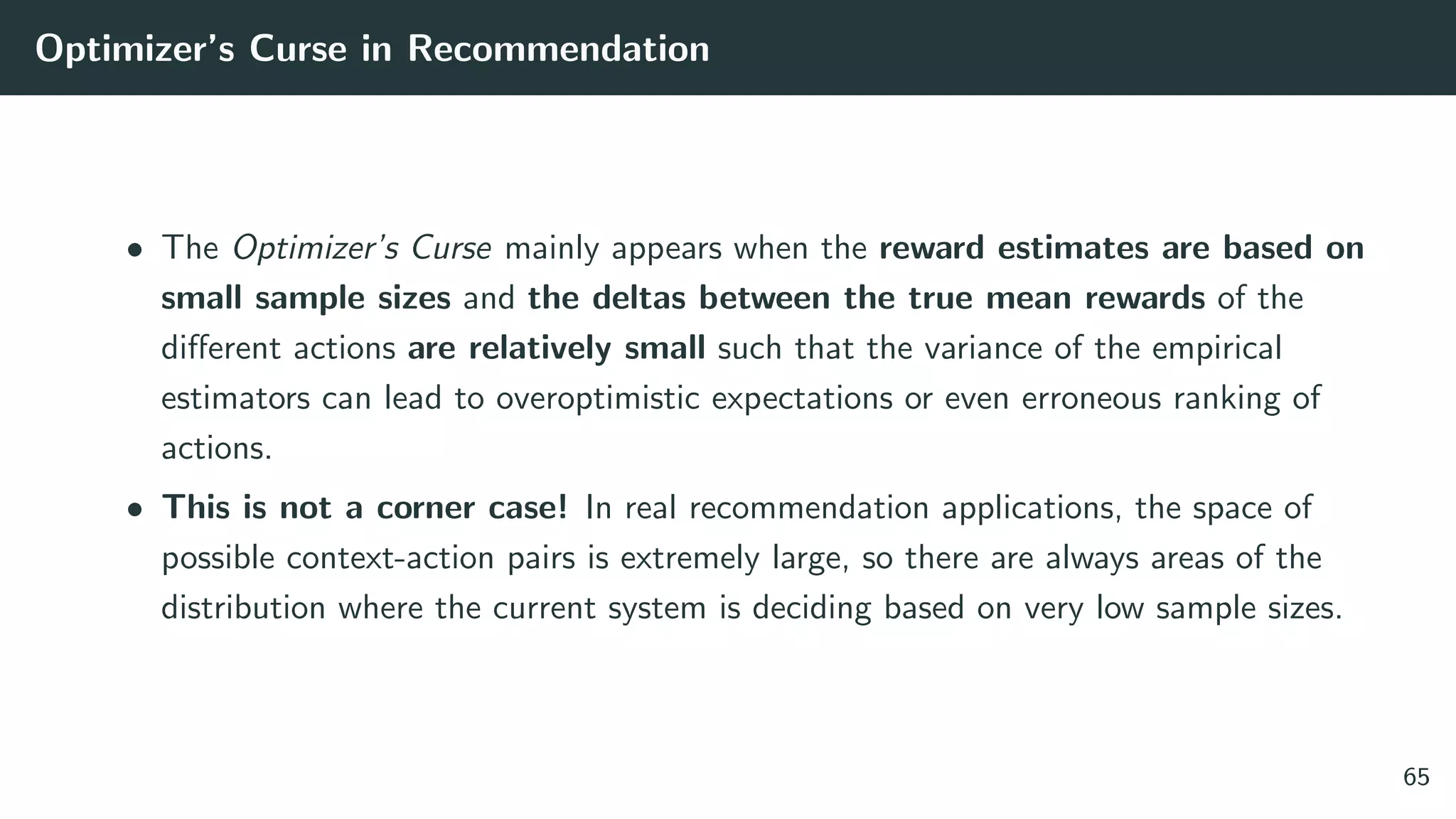 Optimizer’s Curse in Recommendation
• The Optimizer’s Curse mainly appears when the reward estimates are based on
small sample sizes and the deltas between the true mean rewards of the
diﬀerent actions are relatively small such that the variance of the empirical
estimators can lead to overoptimistic expectations or even erroneous ranking of
actions.
• This is not a corner case! In real recommendation applications, the space of
possible context-action pairs is extremely large, so there are always areas of the
distribution where the current system is deciding based on very low sample sizes.
65
 