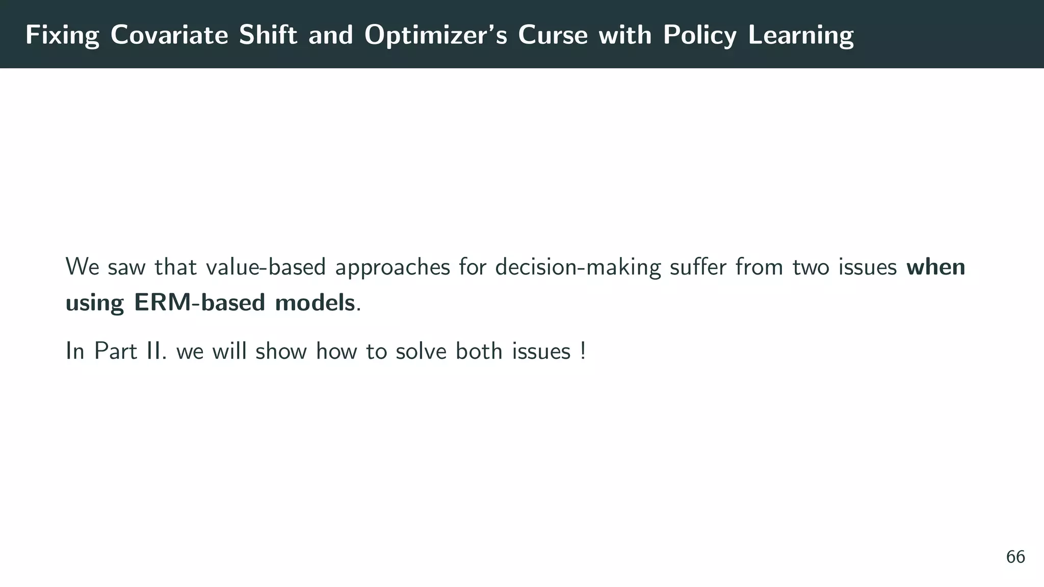 Fixing Covariate Shift and Optimizer’s Curse with Policy Learning
We saw that value-based approaches for decision-making suﬀer from two issues when
using ERM-based models.
In Part II. we will show how to solve both issues !
66
 