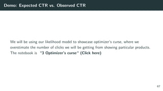 Demo: Expected CTR vs. Observed CTR
We will be using our likelihood model to showcase optimizer’s curse, where we
overstimate the number of clicks we will be getting from showing particular products.
The notebook is “3 Optimizer’s curse“ (Click here)
67
 