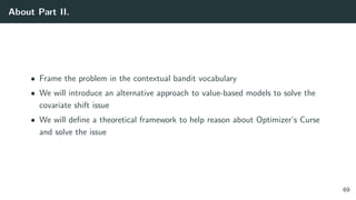 About Part II.
• Frame the problem in the contextual bandit vocabulary
• We will introduce an alternative approach to value-based models to solve the
covariate shift issue
• We will deﬁne a theoretical framework to help reason about Optimizer’s Curse
and solve the issue
69
 