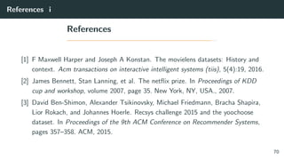 References i
References
[1] F Maxwell Harper and Joseph A Konstan. The movielens datasets: History and
context. Acm transactions on interactive intelligent systems (tiis), 5(4):19, 2016.
[2] James Bennett, Stan Lanning, et al. The netﬂix prize. In Proceedings of KDD
cup and workshop, volume 2007, page 35. New York, NY, USA., 2007.
[3] David Ben-Shimon, Alexander Tsikinovsky, Michael Friedmann, Bracha Shapira,
Lior Rokach, and Johannes Hoerle. Recsys challenge 2015 and the yoochoose
dataset. In Proceedings of the 9th ACM Conference on Recommender Systems,
pages 357–358. ACM, 2015.
70
 