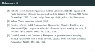 References ii
[4] Roberto Turrin, Massimo Quadrana, Andrea Condorelli, Roberto Pagano, and
Paolo Cremonesi. 30music listening and playlists dataset. In RecSys 2015 Poster
Proceedings, 2015. Dataset: http://recsys.deib.polimi.it/datasets/.
[5] Yahoo. Yahoo news feed dataset, 2016.
[6] Damien Lefortier, Adith Swaminathan, Xiaotao Gu, Thorsten Joachims, and
Maarten de Rijke. Large-scale validation of counterfactual learning methods: A
test-bed. arXiv preprint arXiv:1612.00367, 2016.
[7] Daniel G Horvitz and Donovan J Thompson. A generalization of sampling
without replacement from a ﬁnite universe. Journal of the American statistical
Association, 47(260):663–685, 1952.
71
 