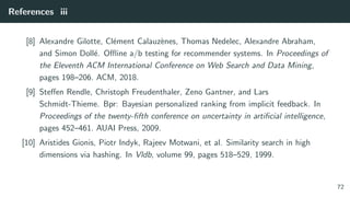 References iii
[8] Alexandre Gilotte, Cl´ement Calauz`enes, Thomas Nedelec, Alexandre Abraham,
and Simon Doll´e. Oﬄine a/b testing for recommender systems. In Proceedings of
the Eleventh ACM International Conference on Web Search and Data Mining,
pages 198–206. ACM, 2018.
[9] Steﬀen Rendle, Christoph Freudenthaler, Zeno Gantner, and Lars
Schmidt-Thieme. Bpr: Bayesian personalized ranking from implicit feedback. In
Proceedings of the twenty-ﬁfth conference on uncertainty in artiﬁcial intelligence,
pages 452–461. AUAI Press, 2009.
[10] Aristides Gionis, Piotr Indyk, Rajeev Motwani, et al. Similarity search in high
dimensions via hashing. In Vldb, volume 99, pages 518–529, 1999.
72
 