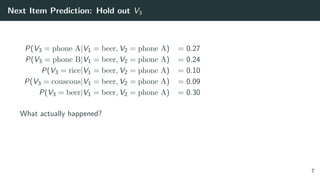 Next Item Prediction: Hold out V3
P(V3 = phone A|V1 = beer, V2 = phone A) = 0.27
P(V3 = phone B|V1 = beer, V2 = phone A) = 0.24
P(V3 = rice|V1 = beer, V2 = phone A) = 0.10
P(V3 = couscous|V1 = beer, V2 = phone A) = 0.09
P(V3 = beer|V1 = beer, V2 = phone A) = 0.30
What actually happened?
7
 