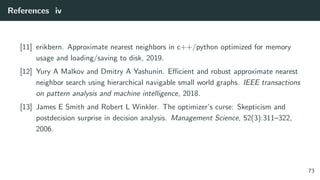 References iv
[11] erikbern. Approximate nearest neighbors in c++/python optimized for memory
usage and loading/saving to disk, 2019.
[12] Yury A Malkov and Dmitry A Yashunin. Eﬃcient and robust approximate nearest
neighbor search using hierarchical navigable small world graphs. IEEE transactions
on pattern analysis and machine intelligence, 2018.
[13] James E Smith and Robert L Winkler. The optimizer’s curse: Skepticism and
postdecision surprise in decision analysis. Management Science, 52(3):311–322,
2006.
73
 