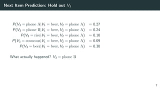 Next Item Prediction: Hold out V3
P(V3 = phone A|V1 = beer, V2 = phone A) = 0.27
P(V3 = phone B|V1 = beer, V2 = phone A) = 0.24
P(V3 = rice|V1 = beer, V2 = phone A) = 0.10
P(V3 = couscous|V1 = beer, V2 = phone A) = 0.09
P(V3 = beer|V1 = beer, V2 = phone A) = 0.30
What actually happened? V3 = phone B
7
 
