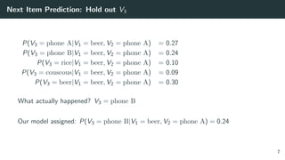 Next Item Prediction: Hold out V3
P(V3 = phone A|V1 = beer, V2 = phone A) = 0.27
P(V3 = phone B|V1 = beer, V2 = phone A) = 0.24
P(V3 = rice|V1 = beer, V2 = phone A) = 0.10
P(V3 = couscous|V1 = beer, V2 = phone A) = 0.09
P(V3 = beer|V1 = beer, V2 = phone A) = 0.30
What actually happened? V3 = phone B
Our model assigned: P(V3 = phone B|V1 = beer, V2 = phone A) = 0.24
7
 