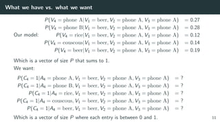 What we have vs. what we want
Our model:
P(V4 = phone A|V1 = beer, V2 = phone A, V3 = phone A) = 0.27
P(V4 = phone B|V1 = beer, V2 = phone A, V3 = phone A) = 0.28
P(V4 = rice|V1 = beer, V2 = phone A, V3 = phone A) = 0.12
P(V4 = couscous|V1 = beer, V2 = phone A, V3 = phone A) = 0.14
P(V4 = beer|V1 = beer, V2 = phone A, V3 = phone A) = 0.19
Which is a vector of size P that sums to 1.
We want:
P(C4 = 1|A4 = phone A, V1 = beer, V2 = phone A, V3 = phone A) = ?
P(C4 = 1|A4 = phone B, V1 = beer, V2 = phone A, V3 = phone A) = ?
P(C4 = 1|A4 = rice, V1 = beer, V2 = phone A, V3 = phone A) = ?
P(C4 = 1|A4 = couscous, V1 = beer, V2 = phone A, V3 = phone A) = ?
P(C4 = 1|A4 = beer, V1 = beer, V2 = phone A, V3 = phone A) = ?
Which is a vector of size P where each entry is between 0 and 1. 11
 