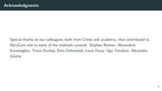Acknowledgments
Special thanks to our colleagues, both from Criteo and academia, that contributed to
RecoGym and to some of the methods covered: Stephen Bonner, Alexandros
Karatzoglou, Travis Dunlop, Elvis Dohmatob, Louis Faury, Ugo Tanielian, Alexandre
Gilotte
1
 