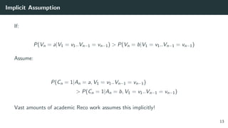 Implicit Assumption
If:
P(Vn = a|V1 = v1..Vn−1 = vn−1) > P(Vn = b|V1 = v1..Vn−1 = vn−1)
Assume:
P(Cn = 1|An = a, V1 = v1..Vn−1 = vn−1)
> P(Cn = 1|An = b, V1 = v1..Vn−1 = vn−1)
Vast amounts of academic Reco work assumes this implicitly!
13
 