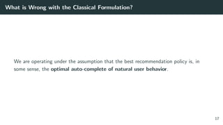What is Wrong with the Classical Formulation?
We are operating under the assumption that the best recommendation policy is, in
some sense, the optimal auto-complete of natural user behavior.
17
 