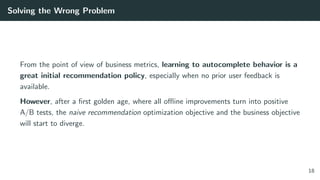 Solving the Wrong Problem
From the point of view of business metrics, learning to autocomplete behavior is a
great initial recommendation policy, especially when no prior user feedback is
available.
However, after a ﬁrst golden age, where all oﬄine improvements turn into positive
A/B tests, the naive recommendation optimization objective and the business objective
will start to diverge.
18
 