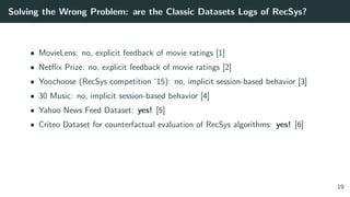 Solving the Wrong Problem: are the Classic Datasets Logs of RecSys?
• MovieLens: no, explicit feedback of movie ratings [1]
• Netﬂix Prize: no, explicit feedback of movie ratings [2]
• Yoochoose (RecSys competition ’15): no, implicit session-based behavior [3]
• 30 Music: no, implicit session-based behavior [4]
• Yahoo News Feed Dataset: yes! [5]
• Criteo Dataset for counterfactual evaluation of RecSys algorithms: yes! [6]
19
 