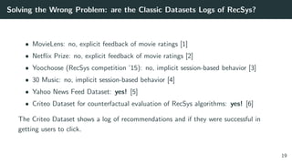 Solving the Wrong Problem: are the Classic Datasets Logs of RecSys?
• MovieLens: no, explicit feedback of movie ratings [1]
• Netﬂix Prize: no, explicit feedback of movie ratings [2]
• Yoochoose (RecSys competition ’15): no, implicit session-based behavior [3]
• 30 Music: no, implicit session-based behavior [4]
• Yahoo News Feed Dataset: yes! [5]
• Criteo Dataset for counterfactual evaluation of RecSys algorithms: yes! [6]
The Criteo Dataset shows a log of recommendations and if they were successful in
getting users to click.
19
 