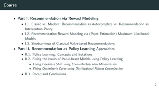 Course
• Part I. Recommendation via Reward Modeling
• I.1. Classic vs. Modern: Recommendation as Autocomplete vs. Recommendation as
Intervention Policy
• I.2. Recommendation Reward Modeling via (Point Estimation) Maximum Likelihood
Models
• I.3. Shortcomings of Classical Value-based Recommendations
• Part II. Recommendation as Policy Learning Approaches
• II.1. Policy Learning: Concepts and Notations
• II.2. Fixing the issues of Value-based Models using Policy Learning
• Fixing Covariate Shift using Counterfactual Risk Minimization
• Fixing Optimizer’s Curse using Distributional Robust Optimization
• II.3. Recap and Conclusions
2
 