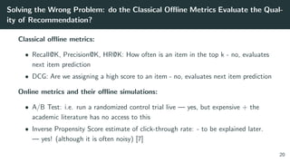 Solving the Wrong Problem: do the Classical Oﬄine Metrics Evaluate the Qual-
ity of Recommendation?
Classical oﬄine metrics:
• Recall@K, Precision@K, HR@K: How often is an item in the top k - no, evaluates
next item prediction
• DCG: Are we assigning a high score to an item - no, evaluates next item prediction
Online metrics and their oﬄine simulations:
• A/B Test: i.e. run a randomized control trial live — yes, but expensive + the
academic literature has no access to this
• Inverse Propensity Score estimate of click-through rate: - to be explained later.
— yes! (although it is often noisy) [7]
20
 