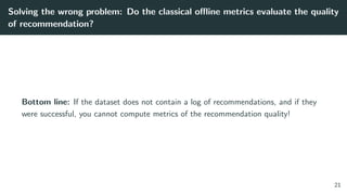 Solving the wrong problem: Do the classical oﬄine metrics evaluate the quality
of recommendation?
Bottom line: If the dataset does not contain a log of recommendations, and if they
were successful, you cannot compute metrics of the recommendation quality!
21
 