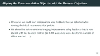 Aligning the Recommendation Objective with the Business Objectives
• Of course, we could start incorporating user feedback that we collected while
running the initial recommendation policies
• We should be able to continue bringing improvements using feedback that is now
aligned with our business metrics (ad CTR, post-click sales, dwell time, number of
videos watched, ...)
22
 