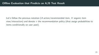 Oﬄine Evaluation that Predicts an A/B Test Result
Let’s follow the previous notation (A action/recommended item, V organic item
view/interaction) and denote π the recommendation policy (that assign probabilities to
items conditionally on user past).
23
 