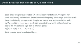 Oﬄine Evaluation that Predicts an A/B Test Result
Let’s follow the previous notation (A action/recommended item, V organic item
view/interaction) and denote π the recommendation policy (that assign probabilities to
items conditionally on user past). Imagine we have a new recommendation policy
πt(An = an|V1 = v1, ..., Vn = vn−1), can we predict how well it will perform if we
deploy it? We collected logs from a diﬀerent policy:
π0(An = an|V1 = v1, ..., Vn = vn−1)
Let’s examine some hypothetical logs...
23
 