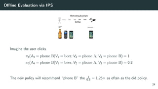Oﬄine Evaluation via IPS
Imagine the user clicks
πt(A4 = phone B|V1 = beer, V2 = phone A, V3 = phone B) = 1
π0(A4 = phone B|V1 = beer, V2 = phone A, V3 = phone B) = 0.8
The new policy will recommend “phone B” the 1
0.8 = 1.25× as often as the old policy.
24
 