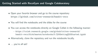 Getting Started with RecoGym and Google Colaboratory
• Open your favorite browser and go to the course repository:
https://github.com/criteo-research/bandit-reco
• You will ﬁnd the notebooks and the slides for the course
• You can access the notebooks directly on Google Collab in the following manner:
- https://colab.research.google.com/github/criteo-research/
bandit-reco/blob/master/notebooks/0.%20Getting%20Started.ipynb
• Alternatively, clone the repository and run the notebooks locally.
• . . . you’re all set!
3
 