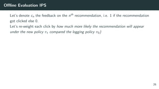 Oﬄine Evaluation IPS
Let’s denote cn the feedback on the nth recommendation, i.e. 1 if the recommendation
got clicked else 0.
Let’s re-weight each click by how much more likely the recommendation will appear
under the new policy πt compared the logging policy π0)
26
 
