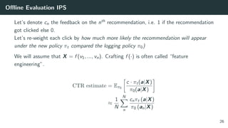 Oﬄine Evaluation IPS
Let’s denote cn the feedback on the nth recommendation, i.e. 1 if the recommendation
got clicked else 0.
Let’s re-weight each click by how much more likely the recommendation will appear
under the new policy πt compared the logging policy π0)
We will assume that X = f (v1, ..., vn). Crafting f (·) is often called “feature
engineering”.
CTR estimate = Eπ0
c · πt(a|X)
π0(a|X)
≈
1
N
N
n
cnπt (a|X)
π0 (an|X)
26
 