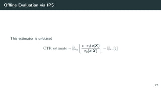 Oﬄine Evaluation via IPS
This estimator is unbiased
CTR estimate = Eπ0
c · πt(a|X)
π0(a|X)
= Eπt [c]
27
 